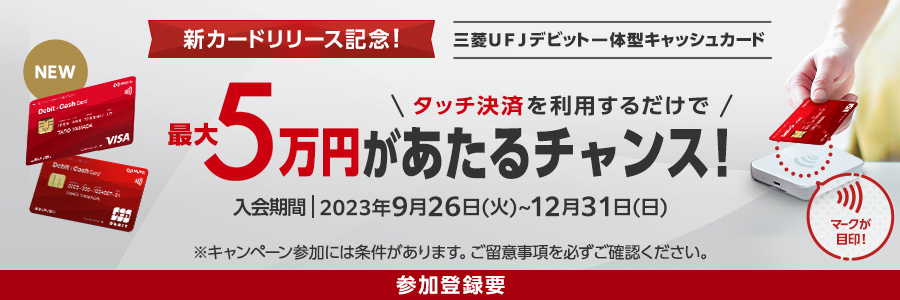 新カードリリース記念！ 三菱ＵＦＪデビット一体型キャッシュカード タッチ決済を利用するだけで最大5万円があたるチャンス！ 入会期間2023年9月26日(火)～12月31日(日) ※キャンペーン参加には条件があります。ご留意事項を必ずご確認ください。 参加登録要