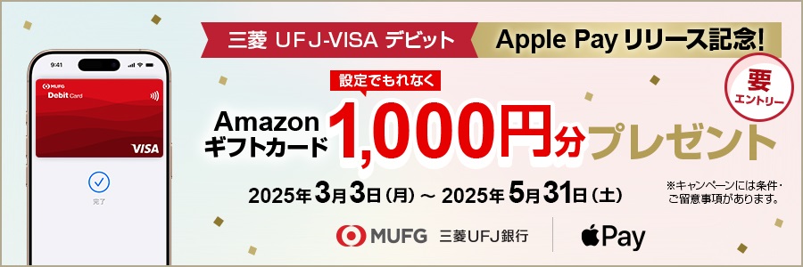 三菱UFJ-VISAデビット　ApplePayリリース記念！設定でもれなくAmazonギフトカード1,000円分プレゼント　期間は2025年3月3日月曜日から2025年5月31日土曜日まで　※キャンペーンには条件・ご留意事項があります。