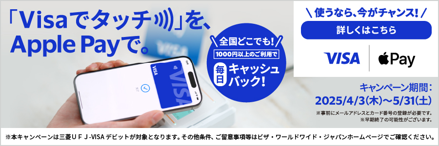 「Visaでタッチ」をApple Payで。　全国どこでも1000円以上のご利用で毎日キャッシュバック！　キャンペーン期間は2025年4月3日木曜日から5月31日土曜日まで。　使うなら、今がチャンス！詳しくはこちら　※本キャンペーンは三菱UFJ-VISAデビットが対象となります。その他条件、ご留意事項等はビザ・ワールドワイド・ジャパンホームページでご確認ください。　※事前にメールアドレスとカード番号の登録が必要です。　※早期終了の可能性がございます。