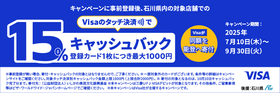 キャンペーンに事前登録後、石川県内の対象店舗でのVisaのタッチ決済で15%キャッシュバック（登録カード1枚につき最大1000円）Visaが同額を能登へ寄付　キャンペーン期間：2025/7/10（木）～9/30（火）※事前登録がない場合、寄付・キャッシュバックの対象とはなりませんので、ご了承ください。※一部対象外のカードがございます。条件等の詳細はキャンペーンサイトをご確認ください。対象タッチ決済別キャッシュバック金額上限1000円（上限合計2000円）。※寄付の対象となるのは、10月10日キャッシュバック完了分まで。寄付先：（公益財団法人）いしかわ県民文化振興基金※本キャンペーンは三菱ＵＦＪ-VISAデビットが対象となります。その他条件、ご留意事項等はビザ・ワールドワイド・ジャパンホームページでご確認ください。　※本キャンペーンはVisa社が主催するキャンペーンです。