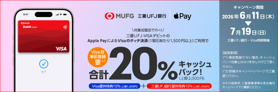MUFG・三菱ＵＦＪ銀行／Apple Pay　【Visa割事前登録要*1】＼対象加盟店での*2／三菱ＵＦＪ-VISAデビットのApple PayによるVisaのタッチ決済（1取引あたり1,500円以上）ご利用で合計20％キャッシュバック！（上限2,000円）　Visa提供特典10％（上限1,000円）＋三菱ＵＦＪ銀行提供特典10％（上限1,000円）　キャンペーン期間2026年6月11日（木）→7月19日（日）三菱ＵＦＪ銀行・Visa同時開催【留意事項】（*1）事前登録がない場合、キャッシュバック対象とはなりませんのでご了承ください。（*2）詳細はキャンペーンページでご確認ください。※その他条件、ご留意事項等は各主催社ホームページでご確認ください。