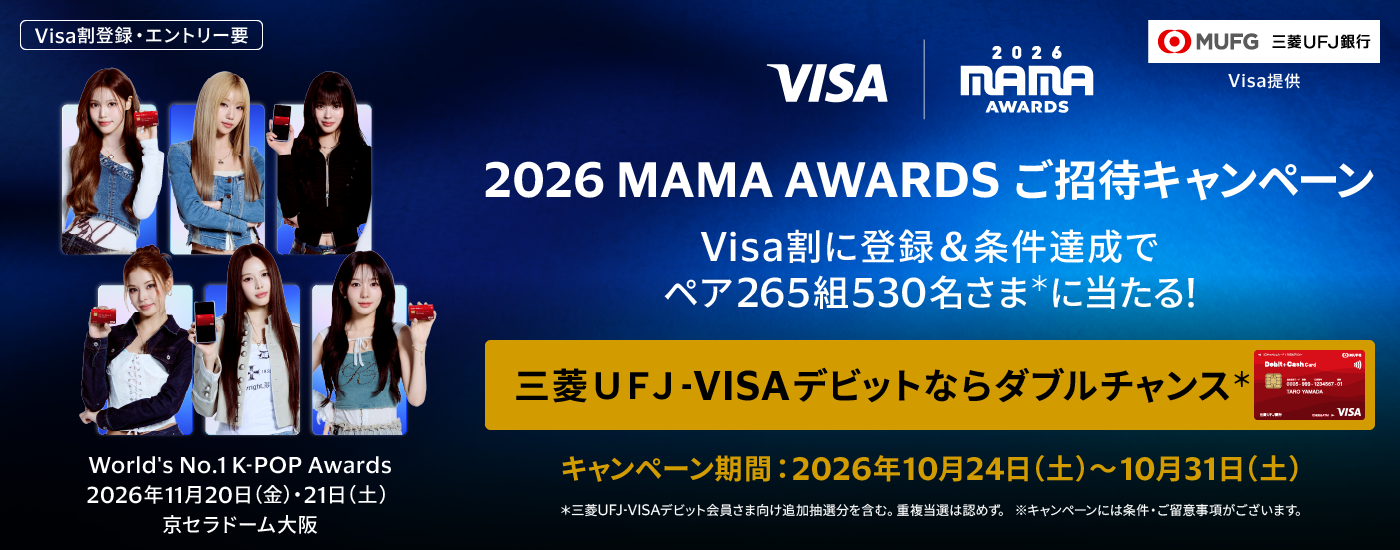 （Visa割登録・エントリー要）2026 MAMA AWARDSご招待キャンペーン　Visa割に登録＆条件達成でペア265組530名さま*に当たる！　三菱ＵＦＪ-VISAデビットならダブルチャンス*　World’s No.1 K-POP Awards 2026年11月20日（金）・21日（土）京セラドーム大阪　キャンペーン期間：2026年10月24日（土）～10月31日（土）*三菱ＵＦＪ-VISAデビット会員さま向け追加抽選分を含む。重複当選は認めず。※キャンペーンには条件・ご留意事項がございます。