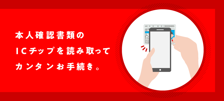 本人確認書類のICチップを読み取ってカンタンお手続き。