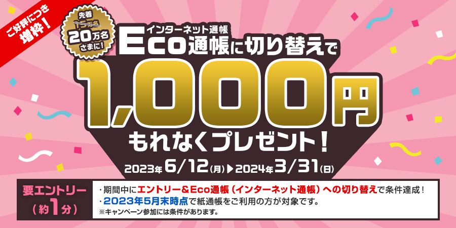 ご好評につき増枠！先着20万名さまに！インターネット通帳のEco通帳に切り替えで1,000円もれなくプレゼント！2023年6月12日の月曜日から2024年3月31日の日曜日まで　要エントリー（約1分）期間中にエントリー＆Eco通帳（インターネット通帳）への切り替えで条件達成！2023年5月末時点で紙通帳をご利用の方が対象です。キャンペーン参加には条件があります。