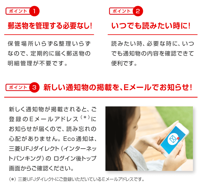 ポイント1 郵送物を管理する必要なし!保管場所いらず&整理いらずなので、定期的に届く郵送物の明細管理が不要です。 ポイント2 いつでも読みたい時に!読みたい時、必要な時に、いつでも通知物の内容を確認できて便利です。 ポイント3 新しく通知物が掲載されると、ご登録のEメールアドレス(*)にお知らせが届くので、読み忘れの心配がありません。 Eco通知は、三菱UFJダイレクト(インターネットバンキング)の ログイン後トップ画面からご確認ください。 (*) 三菱UFJダイレクトにご登録いただいているEメールアドレスです。