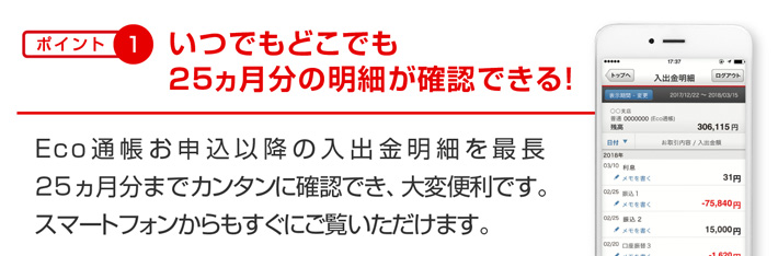 ポイント1 いつでもどこでも25ヵ月分の明細が確認できる! Eco通帳お申込以降の入出金明細を最長25ヵ月分までカンタンに確認でき、大変便利です。スマートフォンからもすぐにご覧いただけます。