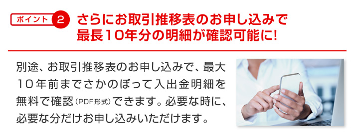 ポイント2 さらにお取引推移表のお申し込みで最長10年分の明細が確認可能に! 別途、お取引推移表のお申し込みで、最大10年前までさかのぼって入出金明細を無料で確認(PDF形式)できます。必要な時に、必要な分だけお申し込みいただけます。