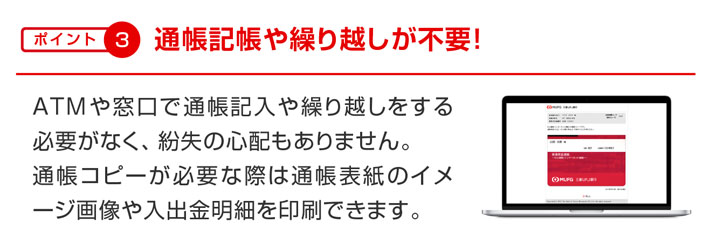 ポイント3 通帳記帳や繰り越しが不要! ATMや窓口で通帳記入や繰り越しをする必要がなく、紛失の心配もありません。通帳コピーが必要な際は通帳表紙のイメージ画像や入出金明細を印刷できます。