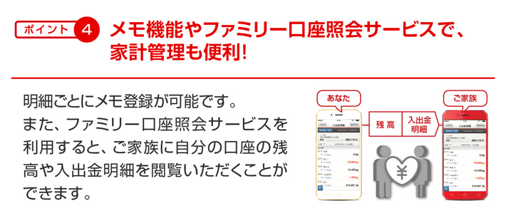 ポイント4 メモ機能やファミリー口座照会サービスで、家計管理も便利! 明細ごとにメモ登録が可能です。また、ファミリー口座照会サービスを利用すると、ご家族に自分の口座の残高や入出金明細を閲覧いただくことができます。