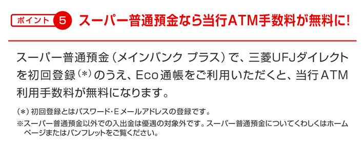 ポイント5 スーパー普通預金なら当行ATM手数料が無料に! スーパー普通預金(メインバンク プラス)で、三菱UFJダイレクトを初回登録(*)のうえ、Eco通帳をご利用いただくと、当行ATM利用手数料が無料になります。(*)初回登録とはパスワード・Eメールアドレスの登録です。※スーパー普通預金以外での入出金は優遇の対象外です。スーパー普通預金についてくわしくはホーム ページまたはパンフレットをご覧ください。