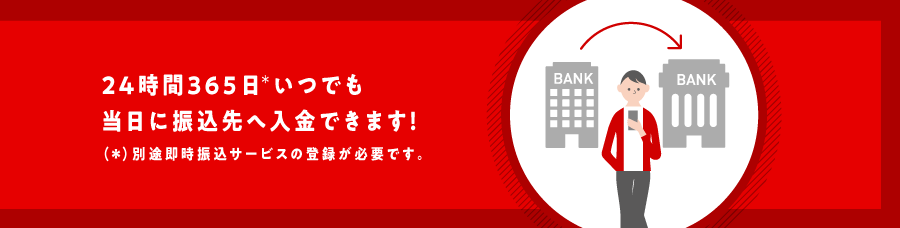 24時間365日*いつでも当日に振込先へ入金できます！(*)別途即時振込サービスの登録が必要です。