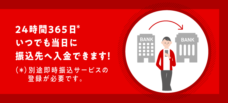 24時間365日*いつでも当日に振込先へ入金できます！(*)別途即時振込サービスの登録が必要です。