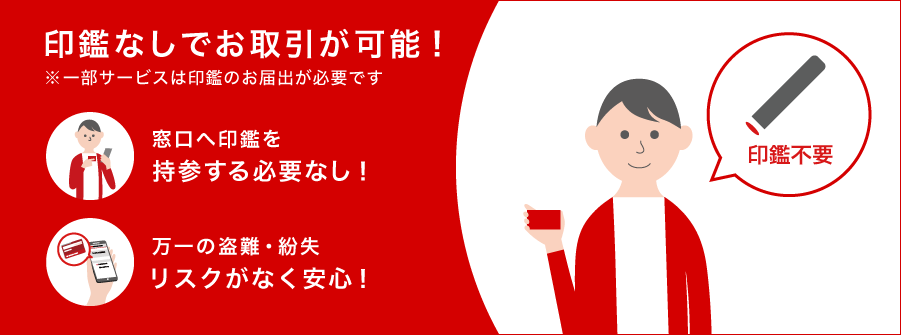 印鑑なしでお取引が可能！ ※一部サービスは印鑑のお届出が必要です 窓口へ印鑑を持参する必要なし！ 万一の盗難・紛失リスクがなく安心！