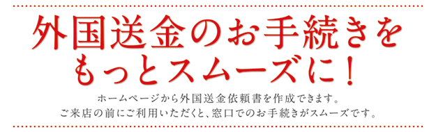 外国送金のお手続きをもっとスムーズに!ID登録・利用手数料不要!ホームページから外国送金依頼書を作成できます。ご来店の前にご利用いただくと、窓口でのお手続きがスムーズです。