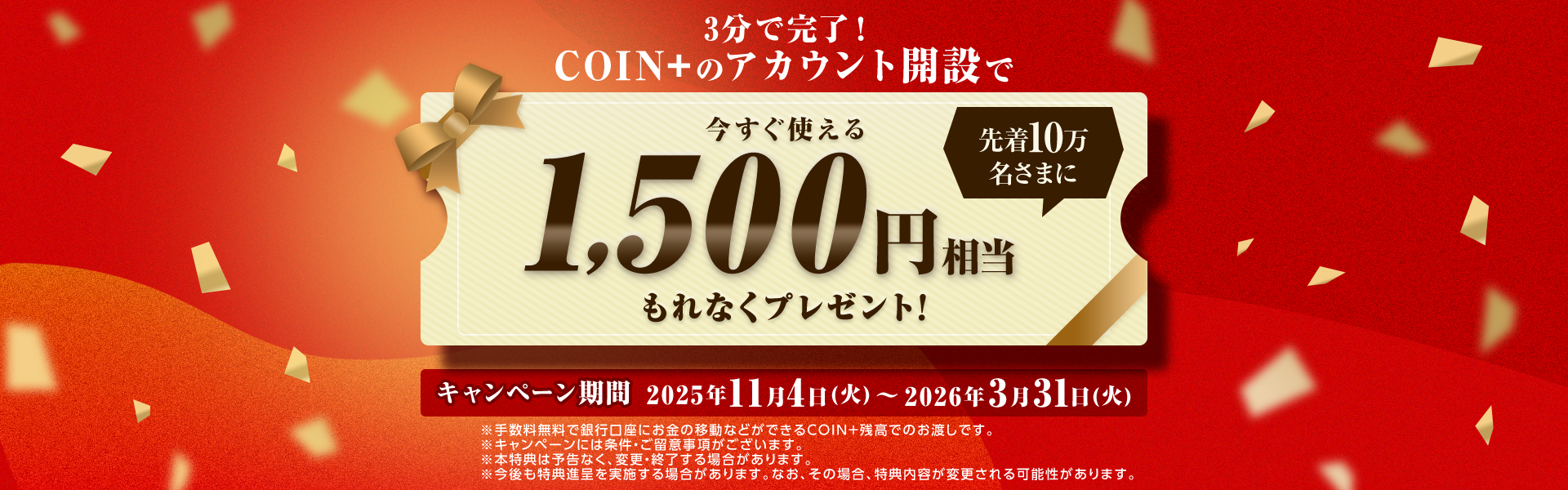 3分で完了！COIN+のアカウント開設で先着10万名さまに今すぐ使える1,500円相当もれなくプレゼント！キャンペーン期間2025年11月4日（火）～2026年3月31日（火）※手数料無料で銀行口座にお金の移動などができるCOIN+残高でのお渡しです。※キャンペーンには条件・ご留意事項がございます。※本特典は予告なく、変更・終了する場合があります。※今後も特典進呈を実施する場合があります。なお、その場合、特典内容が変更される可能性があります。