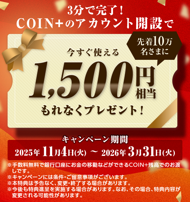 3分で完了！COIN+のアカウント開設で先着10万名さまに今すぐ使える1,500円相当もれなくプレゼント！キャンペーン期間2025年11月4日（火）～2026年3月31日（火）※手数料無料で銀行口座にお金の移動などができるCOIN+残高でのお渡しです。※キャンペーンには条件・ご留意事項がございます。※本特典は予告なく、変更・終了する場合があります。※今後も特典進呈を実施する場合があります。なお、その場合、特典内容が変更される可能性があります。