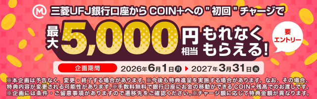 三菱ＵＦＪ銀行口座からCOIN＋への初回チャージで最大5,000円相当もれなくもらえる！要エントリー 期間 2026年6月10日（月） ～ 2027年3月31日（水） ※本企画は予告なく、変更・終了する場合があります。※今後も特典進呈を実施する場合があります。なお、その場合、特典内容が変更される可能性があります。※手数料無料で銀行口座にお金の移動ができるCOIN+残高でのお渡しです。※企画には条件・ご留意事項がありますので遷移先をご確認ください。※チャージ額に応じて特典金額が異なります。