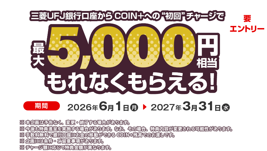 三菱ＵＦＪ銀行口座からCOIN＋への初回チャージで最大5,000円相当もれなくもらえる！要エントリー 期間 2026年6月10日（月）～2027年3月31日（水） ※本企画は予告なく、変更・終了する場合があります。※今後も特典進呈を実施する場合があります。なお、その場合、特典内容が変更される可能性があります。※手数料無料で銀行口座にお金の移動ができるCOIN+残高でのお渡しです。※企画には条件・ご留意事項があります。※チャージ額に応じて特典金額が異なります。