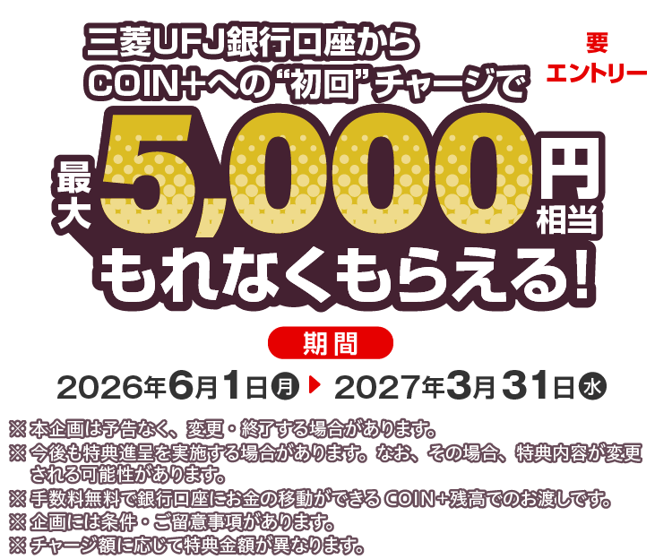三菱ＵＦＪ銀行口座からCOIN＋への初回チャージで最大5,000円相当もれなくもらえる！要エントリー 期間 2026年6月10日（月）～2027年3月31日（水） ※本企画は予告なく、変更・終了する場合があります。※今後も特典進呈を実施する場合があります。なお、その場合、特典内容が変更される可能性があります。※手数料無料で銀行口座にお金の移動ができるCOIN+残高でのお渡しです。※企画には条件・ご留意事項があります。※チャージ額に応じて特典金額が異なります。