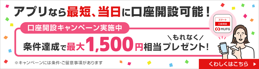 アプリなら最短、当日に口座開設可能！ 口座開設キャンペーン実施中 条件達成で最大1,500円相当もれなくプレゼント！ くわしくはこちら ※キャンペーンには条件・ご留意事項があります