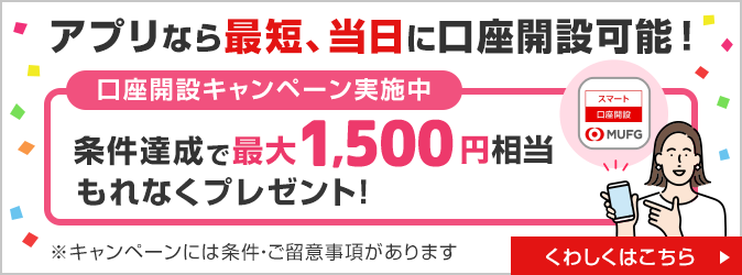 アプリなら最短、当日に口座開設可能！ 口座開設キャンペーン実施中 条件達成で最大1,500円相当もれなくプレゼント！ くわしくはこちら ※キャンペーンには条件・ご留意事項があります