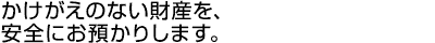 かけがえのない財産を、安全にお預かりします。