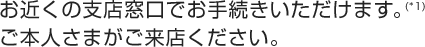 お近くの支店窓口でお手続きいただけます。(*1)ご本人さまがご来店ください。