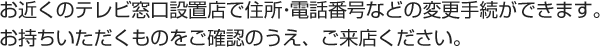 お近くのテレビ窓口設置店で住所・電話番号などの変更手続ができます。お持ちいただくものをご確認のうえ、ご来店ください。