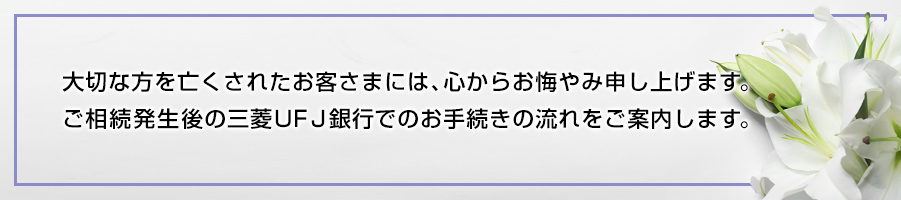 大切な方を亡くされたお客さまには、心からお悔やみ申し上げます。 ご相続発生後の三菱UFJ銀行でのお手続きの流れをご案内します。