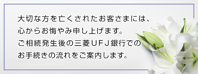 大切な方を亡くされたお客さまには、 心からお悔やみ申し上げます。 ご相続発生後の三菱UFJ銀行での お手続きの流れをご案内します。