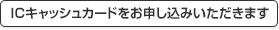 ICキャッシュカードをお申し込みいただきます