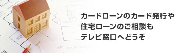 カードローンのカード発行や住宅ローンのご相談もテレビ窓口へどうぞ