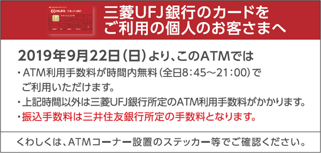 三菱UFJ銀行のカードをご利用の個人のお客さまへ 2019年9月22日(日曜日)より、このATMではATM利用手数料が時間内無料(全日8時45分から21時まで)でご利用いただけます。上記時間以外は三菱UFJ銀行所定のATM利用手数料がかかります。振込手数料は三井住友銀行所定の手数料となります。くわしくは、ATMコーナー設置のステッカー等でご確認ください。